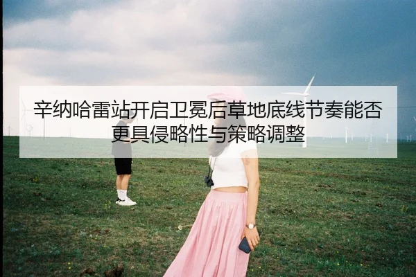 辛纳哈雷站开启卫冕后草地底线节奏能否更具侵略性与策略调整