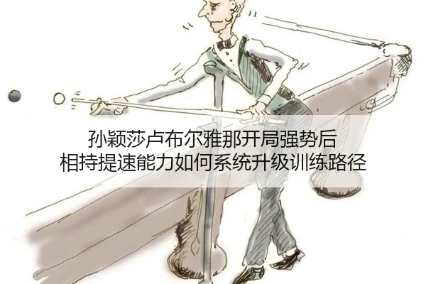 孙颖莎卢布尔雅那开局强势后 相持提速能力如何系统升级训练路径
